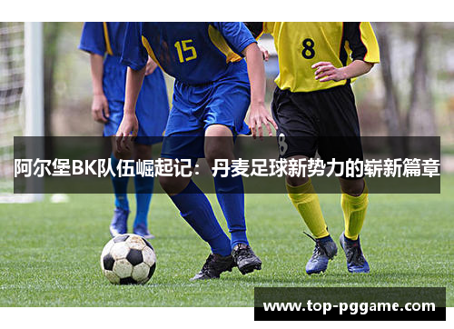 阿尔堡BK队伍崛起记：丹麦足球新势力的崭新篇章