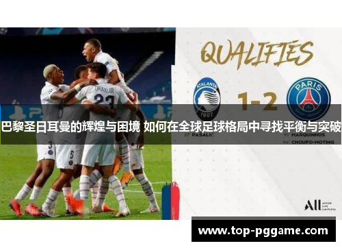巴黎圣日耳曼的辉煌与困境 如何在全球足球格局中寻找平衡与突破