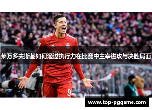 莱万多夫斯基如何通过执行力在比赛中主宰进攻与决胜局面