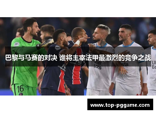 巴黎与马赛的对决 谁将主宰法甲最激烈的竞争之战