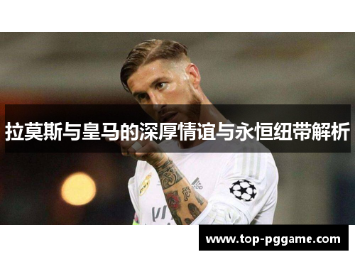 拉莫斯与皇马的深厚情谊与永恒纽带解析