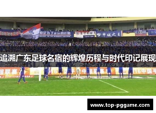追溯广东足球名宿的辉煌历程与时代印记展现