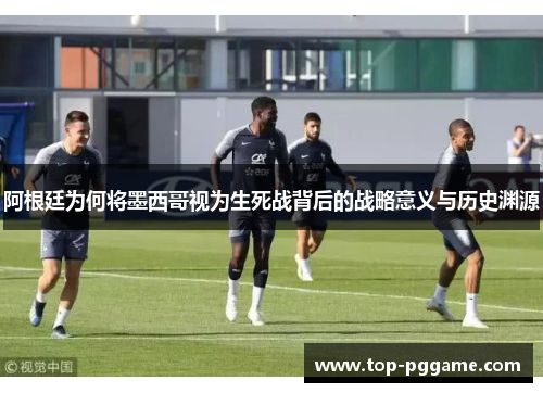 阿根廷为何将墨西哥视为生死战背后的战略意义与历史渊源